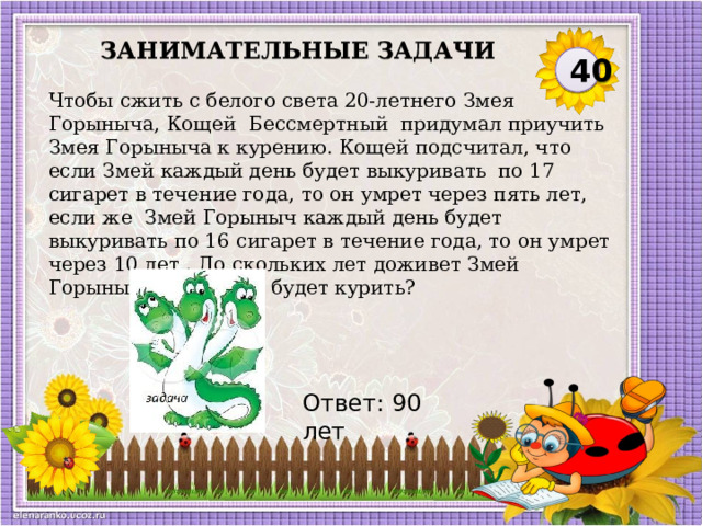 Занимательные задачи 40 Чтобы сжить с белого света 20-летнего Змея Горыныча, Кощей  Бессмертный  придумал приучить Змея Горыныча к курению. Кощей подсчитал, что если Змей каждый день будет выкуривать  по 17 сигарет в течение года, то он умрет через пять лет, если же  Змей Горыныч каждый день будет выкуривать по 16 сигарет в течение года, то он умрет через 10 лет . До скольких лет доживет Змей Горыныч, если он не будет курить? Ответ: 90 лет  