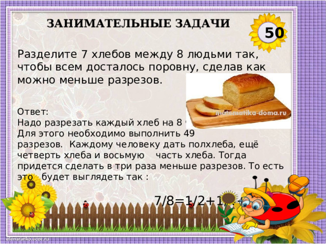 Занимательные задачи 50 Разделите 7 хлебов между 8 людьми так, чтобы всем досталось поровну, сделав как можно меньше разрезов. Ответ: Надо разрезать каждый хлеб на 8 частей. Для этого необходимо выполнить 49 разрезов.  Каждому человеку дать полхлеба, ещё четверть хлеба и восьмую часть хлеба. Тогда придется сделать в три раза меньше разрезов. То есть это будет выглядеть так :  7/8=1/2+1/4+1/8.  
