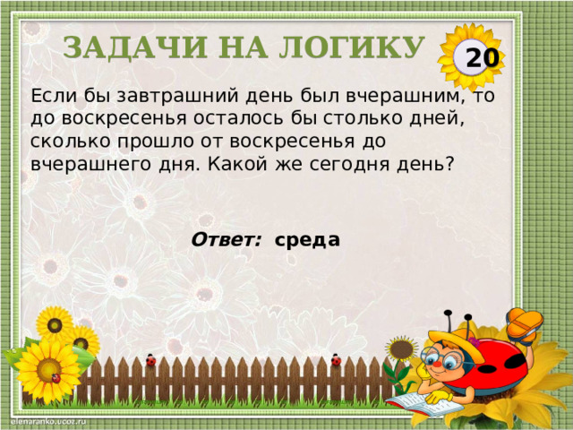 Задачи на логику 20 Если бы завтрашний день был вчерашним, то до воскресенья осталось бы столько дней, сколько прошло от воскресенья до вчерашнего дня. Какой же сегодня день? Ответ: среда   