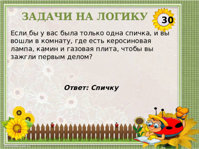 Задачи на логику 30 Если бы у вас была только одна спичка, и вы вошли в комнату, где есть керосиновая лампа, камин и газовая плита, чтобы вы зажгли первым делом? Ответ:  Спичку   