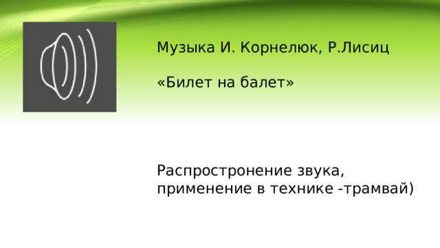 Музыка И. Корнелюк, Р.Лисиц «Билет на балет» Распростронение звука, применение в технике -трамвай) 