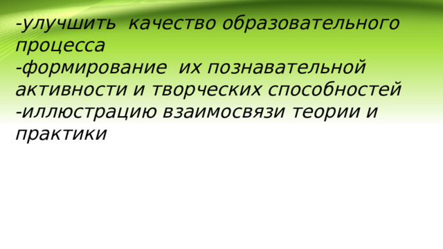 -улучшить качество образовательного процесса -формирование  их познавательной активности и творческих способностей -иллюстрацию взаимосвязи теории и практики 