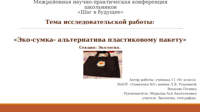 Межрайонная научно-практическая конференция школьников  «Шаг в будущее» Тема исследовательской работы:  «Эко-сумка- альтернатива пластиковому пакету» Секция: Экология.  Автор работы: ученица 11 «б» класса  МАОУ «Гимназия №5» имени Л.В. Усыниной  Внукова Полина  Руководитель: Маркова Ася Анатольевна  учитель биологии, географии.     