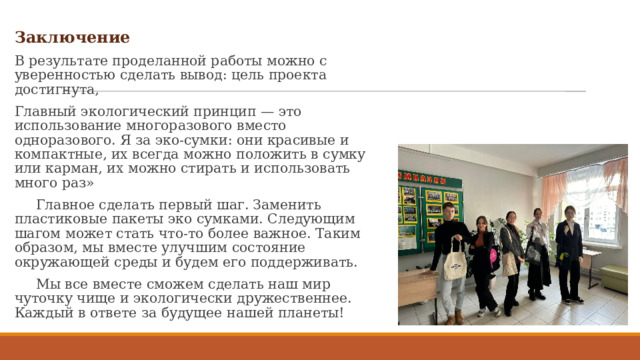 Заключение В результате проделанной работы можно с уверенностью сделать вывод: цель проекта достигнута, Главный экологический принцип — это использование многоразового вместо одноразового. Я за эко-сумки: они красивые и компактные, их всегда можно положить в сумку или карман, их можно стирать и использовать много раз»  Главное сделать первый шаг. Заменить пластиковые пакеты эко сумками. Следующим шагом может стать что-то более важное. Таким образом, мы вместе улучшим состояние окружающей среды и будем его поддерживать.  Мы все вместе сможем сделать наш мир чуточку чище и экологически дружественнее. Каждый в ответе за будущее нашей планеты! 