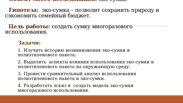  Объект моего исследования: эко-сумка.    Гипотеза: эко-сумка – позволит сохранить природу и сэкономить семейный бюджет.    Цель работы: создать сумку многоразового использования.   Задачи: 1.  Изучить историю возникновения эко-сумки и полиэтиленового пакета; 2.  Выделить аспекты влияния использования эко-сумки и полиэтиленового пакета на окружающую среду. 3.  Провести сравнительный анализ использования полиэтиленового пакета и эко-сумки. 4.  Разработать эскиз и создать модель эко-сумки многоразового использования. 
