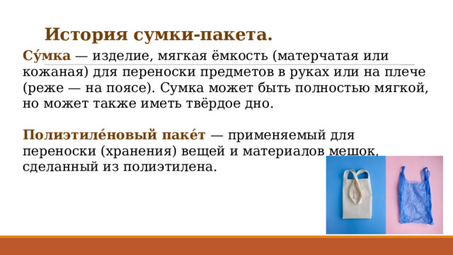 История сумки-пакета. Су́мка — изделие, мягкая ёмкость (матерчатая или кожаная) для переноски предметов в руках или на плече (реже — на поясе). Сумка может быть полностью мягкой, но может также иметь твёрдое дно. Полиэтиле́новый паке́т — применяемый для переноски (хранения) вещей и материалов мешок, сделанный из полиэтилена. 