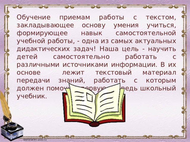 Обучение приемам работы с текстом, закладывающее основу умения учиться, формирующее навык самостоятельной учебной работы, - одна из самых актуальных дидактических задач! Наша цель - научить детей самостоятельно работать с различными источниками информации. В их основе лежит текстовый материал передачи знаний, работать с которым должен помочь в первую очередь школьный учебник. 
