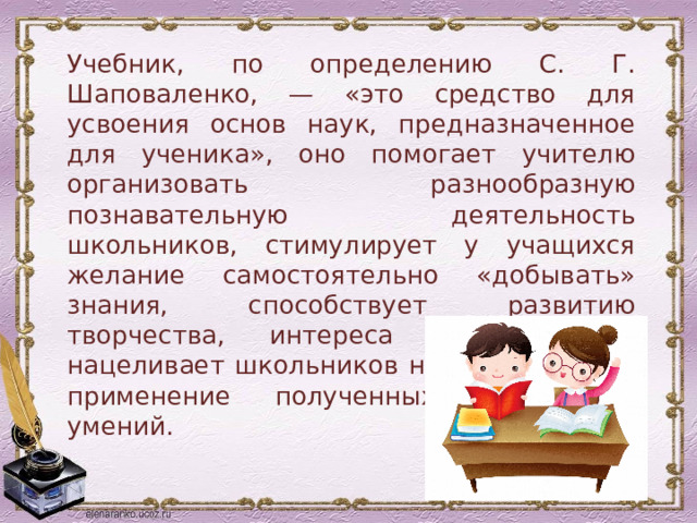 Учебник, по определению С. Г. Шаповаленко, — «это средство для усвоения основ наук, предназначенное для ученика», оно помогает учителю организовать разнообразную познавательную деятельность школьников, стимулирует у учащихся желание самостоятельно «добывать» знания, способствует развитию творчества, интереса к предмету, нацеливает школьников на практическое применение полученных знаний и умений. 