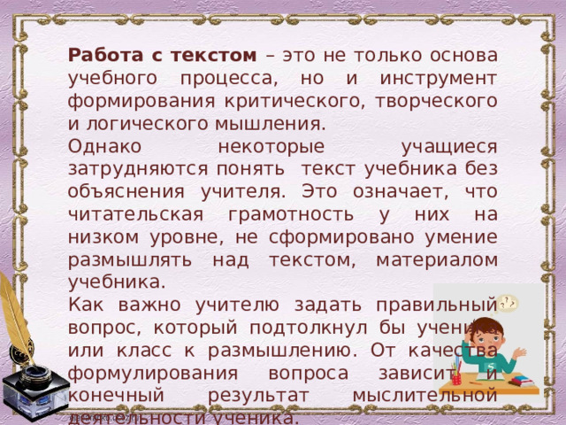 Работа с текстом – это не только основа учебного процесса, но и инструмент формирования критического, творческого и логического мышления. Однако некоторые учащиеся затрудняются понять текст учебника без объяснения учителя. Это означает, что читательская грамотность у них на низком уровне, не сформировано умение размышлять над текстом, материалом учебника. Как важно учителю задать правильный вопрос, который подтолкнул бы ученика или класс к размышлению. От качества формулирования вопроса зависит и конечный результат мыслительной деятельности ученика. 