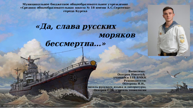 Муниципальное бюджетное общеобразовательное учреждение «Средняя общеобразовательная школа № 18 имени А.С.Сергеева» города Курска   «Да, слава русских  моряков бессмертна…»           Выполнил: Осетров Николай, учащийся 11В ВМКК Руководители: Осетрова Н.Н., учитель русского языка и литературы,  Осетров С.П., учитель технологии     