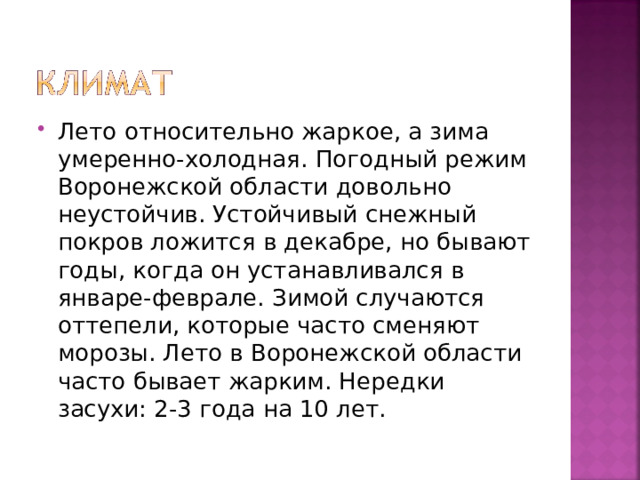 Лето относительно жаркое, а зима умеренно-холодная. Погодный режим Воронежской области довольно неустойчив. Устойчивый снежный покров ложится в декабре, но бывают годы, когда он устанавливался в январе-феврале. Зимой случаются оттепели, которые часто сменяют морозы. Лето в Воронежской области часто бывает жарким. Нередки засухи: 2-3 года на 10 лет. 