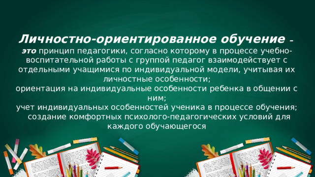      Личностно-ориентированное обучение – это принцип педагогики, согласно которому в процессе учебно-воспитательной работы с группой педагог взаимодействует с отдельными учащимися по индивидуальной модели, учитывая их личностные особенности; ориентация на индивидуальные особенности ребенка в общении с ним; учет индивидуальных особенностей ученика в процессе обучения;   создание комфортных психолого-педагогических условий для каждого обучающегося 