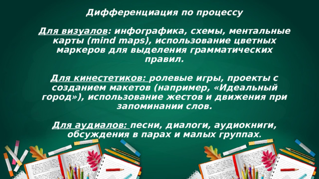 Дифференциация по процессу   Для визуалов : инфографика, схемы, ментальные карты (mind maps), использование цветных маркеров для выделения грамматических правил.   Для кинестетиков: ролевые игры, проекты с созданием макетов (например, «Идеальный город»), использование жестов и движения при запоминании слов.   Для аудиалов: песни, диалоги, аудиокниги, обсуждения в парах и малых группах .          