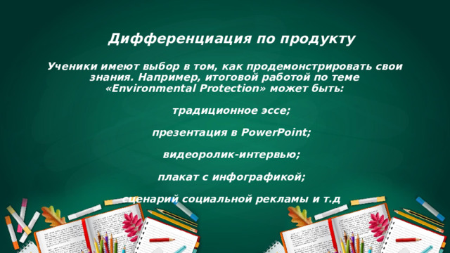     Дифференциация по продукту   Ученики имеют выбор в том, как продемонстрировать свои знания. Например, итоговой работой по теме «Environmental Protection» может быть:    традиционное эссе;    презентация в PowerPoint;    видеоролик-интервью;    плакат с инфографикой;    сценарий социальной рекламы и т.д        