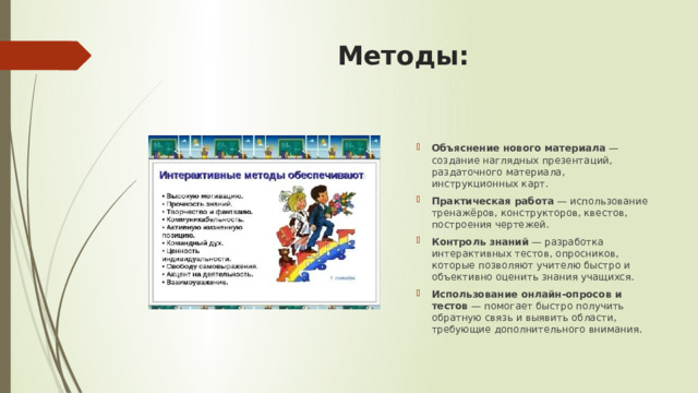 Методы:   Объяснение нового материала  — создание наглядных презентаций, раздаточного материала, инструкционных карт. Практическая работа  — использование тренажёров, конструкторов, квестов, построения чертежей. Контроль знаний  — разработка интерактивных тестов, опросников, которые позволяют учителю быстро и объективно оценить знания учащихся. Использование онлайн-опросов и тестов  — помогает быстро получить обратную связь и выявить области, требующие дополнительного внимания. 