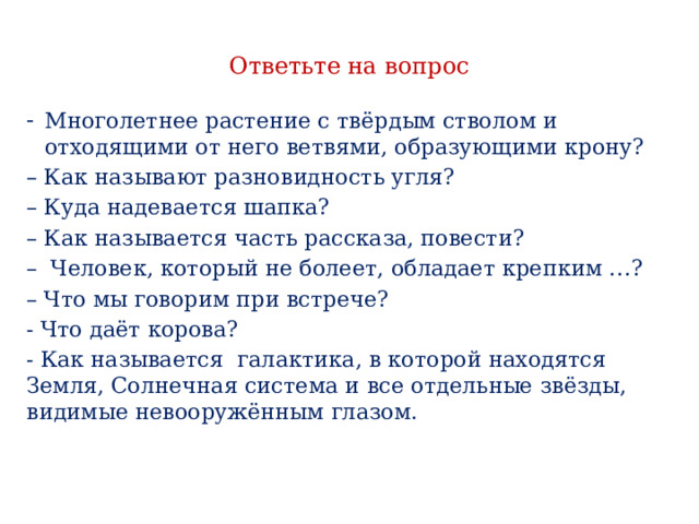 Ответьте на вопрос Многолетнее растение с твёрдым стволом и отходящими от него ветвями, образующими крону? – Как называют разновидность угля? – Куда надевается шапка? – Как называется часть рассказа, повести? – Человек, который не болеет, обладает крепким …? – Что мы говорим при встрече? - Что даёт корова? - Как называется галактика, в которой находятся Земля, Солнечная система и все отдельные звёзды, видимые невооружённым глазом. 