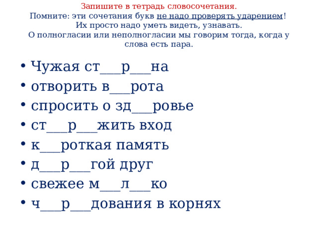 Запишите в тетрадь словосочетания.  Помните: эти сочетания букв не надо проверять ударением !  Их просто надо уметь видеть, узнавать.  О полногласии или неполногласии мы говорим тогда, когда у слова есть пара.   Чужая ст___р___на отворить в___рота спросить о зд___ровье ст___р___жить вход к___роткая память д___р___гой друг свежее м___л___ко ч___р___дования в корнях 
