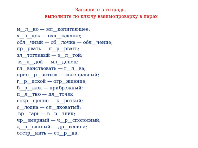 Запишите в тетрадь, выполните по ключу взаимопроверку в парах м__л__ко — мл__копитающее; х__л__док — охл__ждение; обл__чный — об__лочка — обл__чение; пр__рвать — п__р__рвать; зл__тоглавый — з__л__той;  м__л__дой — мл__денец; гл__венствовать — г__л__ва; прин__р__виться — своенравный; г__р__дской — огр__ждение; б__р__жок — прибрежный; п__л__тно — пл__точек; сокр__щение — к__роткий; с__лодка — сл__дковатый;  вр__тарь — в__р__тник; чр__змерный — ч__р__сполосный; д__р__вянный — др__весина; отстр__нить — ст__р__на. 