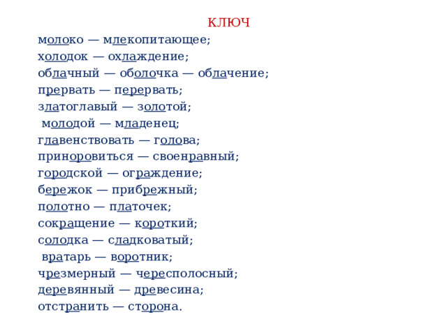 КЛЮЧ м оло ко — м ле копитающее; х оло док — ох ла ждение; об ла чный — об оло чка — об ла чение; п ре рвать — п ере рвать; з ла тоглавый — з оло той;  м оло дой — м ла денец; г ла венствовать — г оло ва; прин оро виться — своен ра вный; г оро дской — ог ра ждение; б ере жок — приб ре жный; п оло тно — п ла точек; сок ра щение — к оро ткий; с оло дка — с ла дковатый;  в ра тарь — в оро тник; ч ре змерный — ч ере сполосный; д ере вянный — д ре весина; отст ра нить — ст оро на. 