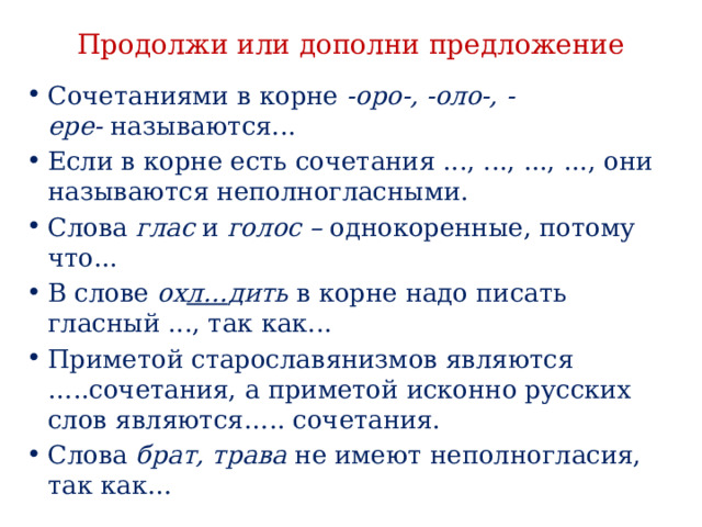 Продолжи или дополни предложение Сочетаниями в корне  -оро-, -оло-, -ере-  называются... Если в корне есть сочетания ..., ..., ..., ..., они называются неполногласными. Слова  глас  и  голос –  однокоренные, потому что... В слове  ох л… дить  в корне надо писать гласный ..., так как... Приметой старославянизмов являются …..сочетания, а приметой исконно русских слов являются….. сочетания. Слова брат, трава не имеют неполногласия, так как… 