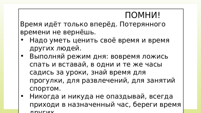  ПОМНИ! Время идёт только вперёд. Потерянного времени не вернёшь. Надо уметь ценить своё время и время других людей. Выполняй режим дня: вовремя ложись спать и вставай, в одни и те же часы садись за уроки, знай время для прогулки, для развлечений, для занятий спортом. Никогда и никуда не опаздывай, всегда приходи в назначенный час, береги время других. 