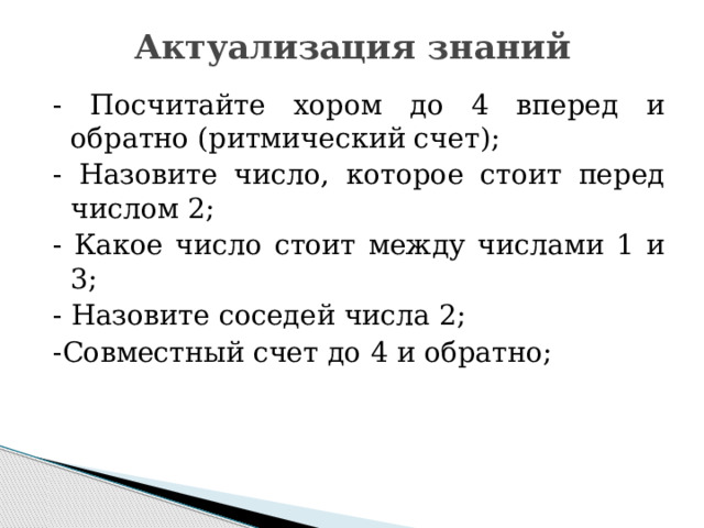 Актуализация знаний   - Посчитайте хором до 4 вперед и обратно (ритмический счет); - Назовите число, которое стоит перед числом 2; - Какое число стоит между числами 1 и 3; - Назовите соседей числа 2; -Совместный счет до 4 и обратно; 