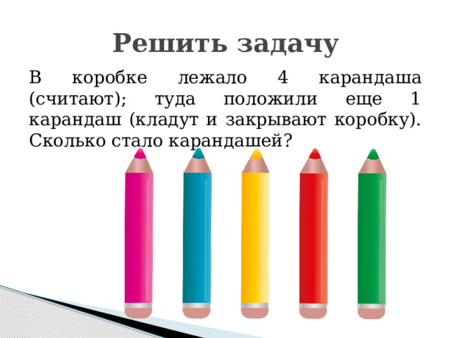 Решить задачу В коробке лежало 4 карандаша (считают); туда положили еще 1 карандаш (кладут и закрывают коробку). Сколько стало карандашей? 