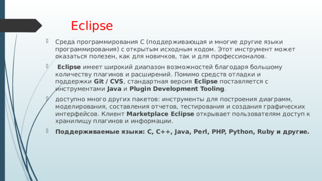 Eclipse Среда программирования C (поддерживающая и многие другие языки программирования) с открытым исходным кодом. Этот инструмент может оказаться полезен, как для новичков, так и для профессионалов.   Eclipse  имеет широкий диапазон возможностей благодаря большому количеству плагинов и расширений. Помимо средств отладки и поддержки  Git / CVS , стандартная версия  Eclipse  поставляется с инструментами  Java  и  Plugin Development Tooling . доступно много других пакетов: инструменты для построения диаграмм, моделирования, составления отчетов, тестирования и создания графических интерфейсов. Клиент  Marketplace Eclipse  открывает пользователям доступ к хранилищу плагинов и информации. Поддерживаемые языки: C, C++, Java, Perl, PHP, Python, Ruby и другие. 