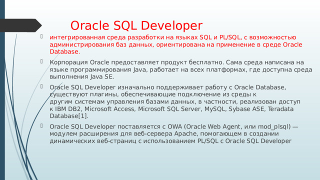 Oracle SQL Developer интегрированная среда разработки на языках SQL и PL/SQL, с возможностью администрирования баз данных, ориентирована на применение в среде Oracle Database. Корпорация Oracle предоставляет продукт бесплатно. Сама среда написана на языке программирования Java, работает на всех платформах, где доступна среда выполнения Java SE. Oracle SQL Developer изначально поддерживает работу с Oracle Database, существуют плагины, обеспечивающие подключение из среды к другим системам управления базами данных, в частности, реализован доступ к IBM DB2, Microsoft Access, Microsoft SQL Server, MySQL, Sybase ASE, Teradata Database[1]. Oracle SQL Developer поставляется с OWA (Oracle Web Agent, или mod_plsql) — модулем расширения для веб-сервера Apache, помогающем в создании динамических веб-страниц с использованием PL/SQL с Oracle SQL Developer 
