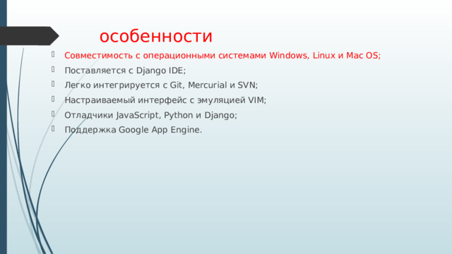 особенности Совместимость с операционными системами Windows, Linux и Mac OS; Поставляется с Django IDE; Легко интегрируется с Git, Mercurial и SVN; Настраиваемый интерфейс с эмуляцией VIM; Отладчики JavaScript, Python и Django; Поддержка Google App Engine. 
