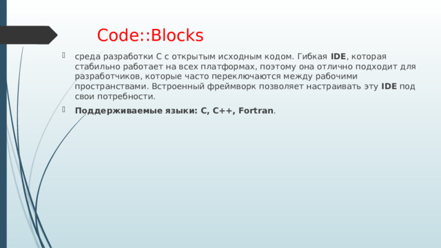 Code::Blocks среда разработки C с открытым исходным кодом. Гибкая  IDE , которая стабильно работает на всех платформах, поэтому она отлично подходит для разработчиков, которые часто переключаются между рабочими пространствами. Встроенный фреймворк позволяет настраивать эту  IDE  под свои потребности. Поддерживаемые языки: C, C++, Fortran . 