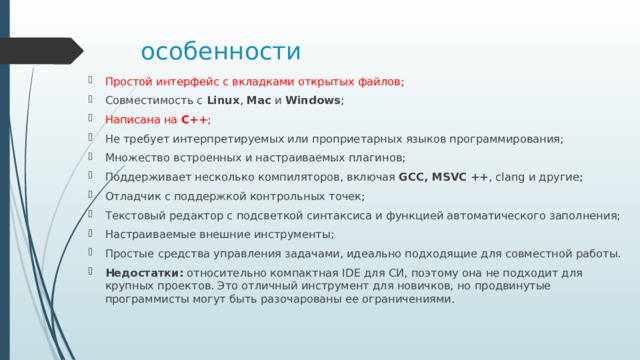 особенности Простой интерфейс с вкладками открытых файлов; Совместимость с  Linux ,  Mac  и  Windows ; Написана на  C++ ; Не требует интерпретируемых или проприетарных языков программирования; Множество встроенных и настраиваемых плагинов; Поддерживает несколько компиляторов, включая  GCC, MSVC ++ , clang и другие; Отладчик с поддержкой контрольных точек; Текстовый редактор с подсветкой синтаксиса и функцией автоматического заполнения; Настраиваемые внешние инструменты; Простые средства управления задачами, идеально подходящие для совместной работы. Недостатки:  относительно компактная IDE для СИ, поэтому она не подходит для крупных проектов. Это отличный инструмент для новичков, но продвинутые программисты могут быть разочарованы ее ограничениями. 
