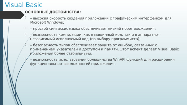 Visual Basic ОСНОВНЫЕ ДОСТОИНСТВА: – высокая скорость создания приложений с графическим интерфейсом для Microsoft Windows; – простой синтаксис языка обеспечивает низкий порог вхождения; – возможность компиляции, как в машинный код, так и в аппаратно-независимый исполняемый код (по выбору программиста); – безопасность типов обеспечивает защита от ошибок, связанных с применением указателей и доступом к памяти. Этот аспект делает Visual Basic приложения более стабильными; – возможность использования большинства WinAPI функций для расширения функциональных возможностей приложения.  