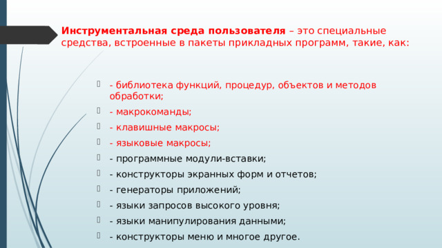 Инструментальная среда пользователя – это специальные средства, встроенные в пакеты прикладных программ, такие, как:   - библиотека функций, процедур, объектов и методов обработки; - макрокоманды; - клавишные макросы; - языковые макросы; - программные модули-вставки; - конструкторы экранных форм и отчетов; - генераторы приложений; - языки запросов высокого уровня; - языки манипулирования данными; - конструкторы меню и многое другое. 