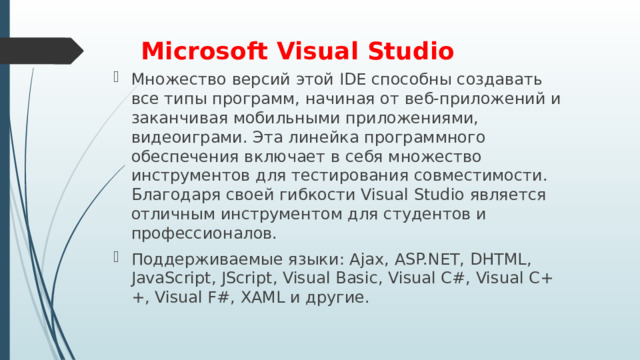Microsoft Visual Studio   Множество версий этой IDE способны создавать все типы программ, начиная от веб-приложений и заканчивая мобильными приложениями, видеоиграми. Эта линейка программного обеспечения включает в себя множество инструментов для тестирования совместимости. Благодаря своей гибкости Visual Studio является отличным инструментом для студентов и профессионалов. Поддерживаемые языки: Ajax, ASP.NET, DHTML, JavaScript, JScript, Visual Basic, Visual C#, Visual C++, Visual F#, XAML и другие. 