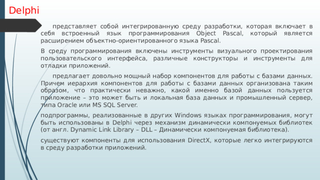 Delphi  представляет собой интегрированную среду разработки, которая включает в себя встроенный язык программирования Object Pascal, который является расширением объектно-ориентированного языка Pascal. В среду программирования включены инструменты визуального проектирования пользовательского интерфейса, различные конструкторы и инструменты для отладки приложений.  предлагает довольно мощный набор компонентов для работы с базами данных. Причем иерархия компонентов для работы с базами данных организована таким образом, что практически неважно, какой именно базой данных пользуется приложение – это может быть и локальная база данных и промышленный сервер, типа Oracle или MS SQL Server. подпрограммы, реализованные в других Windows языках программирования, могут быть использованы в Delphi через механизм динамически компонуемых библиотек (от англ. Dynamic Link Library – DLL – Динамически компонуемая библиотека). существуют компоненты для использования DirectX, которые легко интегрируются в среду разработки приложений. 