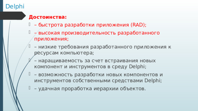 Delphi Достоинства:  – быстрота разработки приложения (RAD); – высокая производительность разработанного приложения; – низкие требования разработанного приложения к ресурсам компьютера; – наращиваемость за счет встраивания новых компонент и инструментов в среду Delphi; – возможность разработки новых компонентов и инструментов собственными средствами Delphi; – удачная проработка иерархии объектов. 