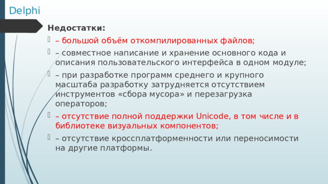 Delphi Недостатки:  – большой объём откомпилированных файлов; – совместное написание и хранение основного кода и описания пользовательского интерфейса в одном модуле; – при разработке программ среднего и крупного масштаба разработку затрудняется отсутствием инструментов «сбора мусора» и перезагрузка операторов; – отсутствие полной поддержки Unicode, в том числе и в библиотеке визуальных компонентов; – отсутствие кроссплатформенности или переносимости на другие платформы. 