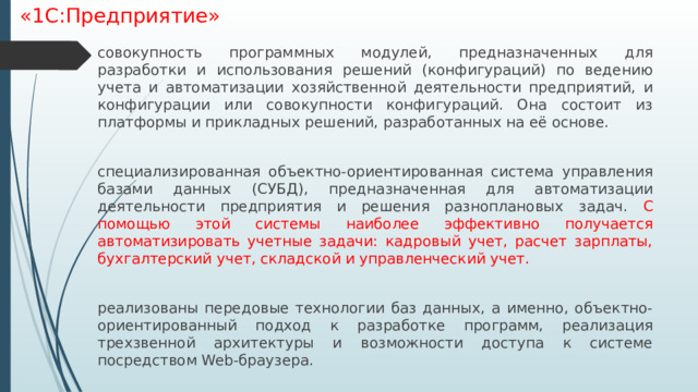 «1С:Предприятие» совокупность программных модулей, предназначенных для разработки и использования решений (конфигураций) по ведению учета и автоматизации хозяйственной деятельности предприятий, и конфигурации или совокупности конфигураций. Она состоит из платформы и прикладных решений, разработанных на её основе. специализированная объектно-ориентированная система управления базами данных (СУБД), предназначенная для автоматизации деятельности предприятия и решения разноплановых задач. С помощью этой системы наиболее эффективно получается автоматизировать учетные задачи: кадровый учет, расчет зарплаты, бухгалтерский учет, складской и управленческий учет. реализованы передовые технологии баз данных, а именно, объектно-ориентированный подход к разработке программ, реализация трехзвенной архитектуры и возможности доступа к системе посредством Web-браузера. 