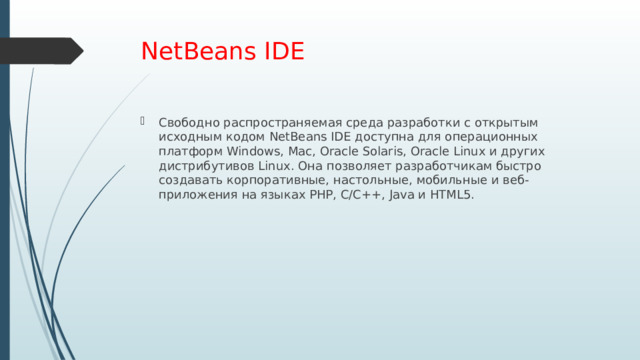 NetBeans IDE Свободно распространяемая среда разработки с открытым исходным кодом NetBeans IDE доступна для операционных платформ Windows, Mac, Oracle Solaris, Oracle Linux и других дистрибутивов Linux. Она позволяет разработчикам быстро создавать корпоративные, настольные, мобильные и веб-приложения на языках PHP, C/C++, Java и HTML5. 