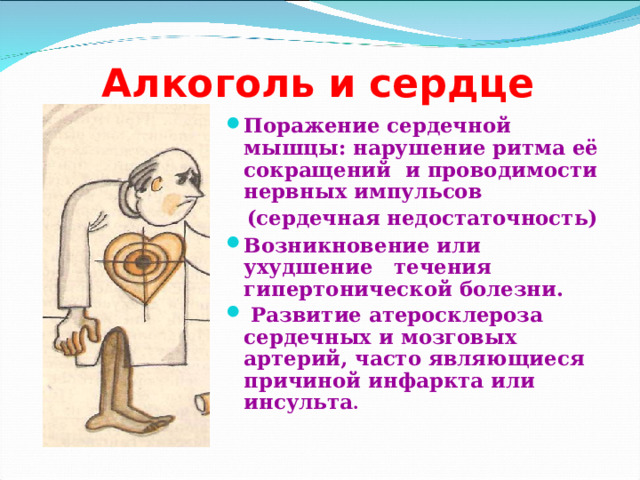 Алкоголь и сердце Поражение сердечной мышцы: нарушение ритма её сокращений и проводимости нервных импульсов  (сердечная недостаточность) Возникновение или ухудшение течения гипертонической болезни.  Развитие атеросклероза сердечных и мозговых артерий, часто являющиеся причиной инфаркта или инсульта .  