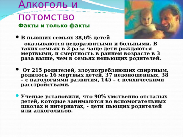 Алкоголь и потомство  Факты и только факты В пьющих семьях 38,6% детей  оказываются недоразвитыми и больными. В таких семьях в 2 раза чаще дети рождаются мертвыми, и смертность в раннем возрасте в 3 раза выше, чем в семьях непьющих родителей.   От 215 родителей, злоупотребляющих спиртным, родилось 16 мертвых детей, 37 недоношенных, 38 – с патологиями развития, 145 – с психическими расстройствами.  Ученые установили, что 90% умственно отсталых детей, которые занимаются во вспомогательных школах и интернатах, - дети пьющих родителей или алкоголиков.    