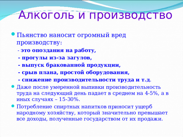 Алкоголь и производство Пьянство наносит огромный вред производству:  - это опоздания на работу,  - прогулы из-за загулов,  - выпуск бракованной продукции,  - срыв плана, простой оборудования,  - снижение производительности труда  и т.д . Даже после умеренной выпивки производительность труда на следующий день падает в среднем на 4-5%, а в иных случаях – 15-30%. Потребление спиртных напитков приносит ущерб народному хозяйству, который значительно превышает все доходы, полученные государством от их продажи.  