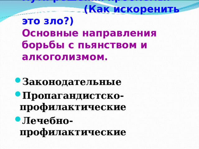 Пути решения проблемы: (Как искоренить это зло?)  Основные направления борьбы с пьянством и алкоголизмом . Законодательные Пропагандистско-профилактические Лечебно-профилактические 