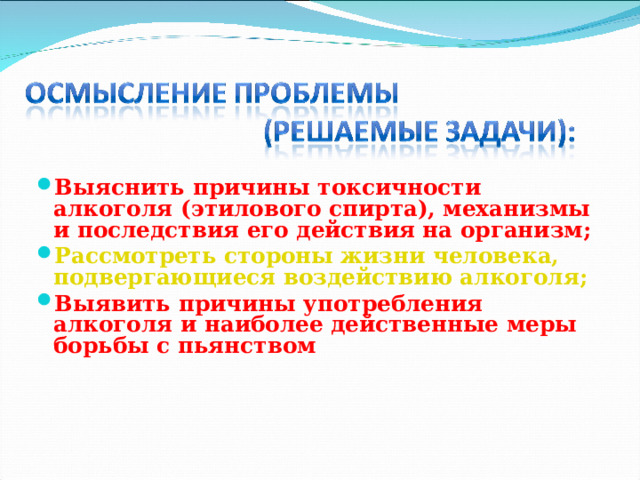 Выяснить причины токсичности алкоголя (этилового спирта), механизмы и последствия его действия на организм; Рассмотреть стороны жизни человека, подвергающиеся воздействию алкоголя; Выявить причины употребления алкоголя и наиболее действенные меры борьбы с пьянством  