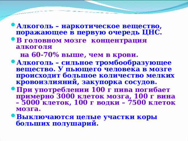 Алкоголь – наркотическое вещество, поражающее в первую очередь ЦНС. В головном мозге концентрация алкоголя  на 60-70% выше, чем в крови. Алкоголь – сильное тромбообразующее вещество. У пьющего человека в мозге происходит большое количество мелких кровоизлияний, закупорка сосудов. При употреблении 100 г пива погибает примерно 3000 клеток мозга, 100 г вина – 5000 клеток, 100 г водки – 7500 клеток мозга. Выключаются целые участки коры больших полушарий.  