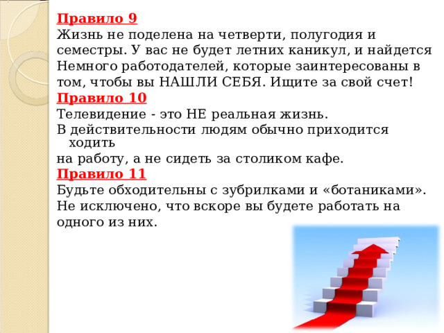 Правило 9 Жизнь не поделена на четверти, полугодия и семестры. У вас не будет летних каникул, и найдется Немного работодателей, которые заинтересованы в том, чтобы вы НАШЛИ СЕБЯ. Ищите за свой счет! Правило 10 Телевидение - это НЕ реальная жизнь. В действительности людям обычно приходится ходить на работу, а не сидеть за столиком кафе. Правило 11 Будьте обходительны с зубрилками и «ботаниками». Не исключено, что вскоре вы будете работать на одного из них. 