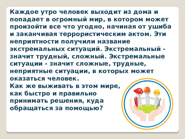 Каждое утро человек выходит из дома и попадает в огромный мир, в котором может произойти все что угодно, начиная от ушиба и заканчивая террористическим актом. Эти неприятности получили название экстремальных ситуаций. Экстремальный - значит трудный, сложный. Экстремальные ситуации - значит сложные, трудные, неприятные ситуации, в которых может оказаться человек. Как же выживать в этом мире, как быстро и правильно принимать решения, куда обращаться за помощью? 