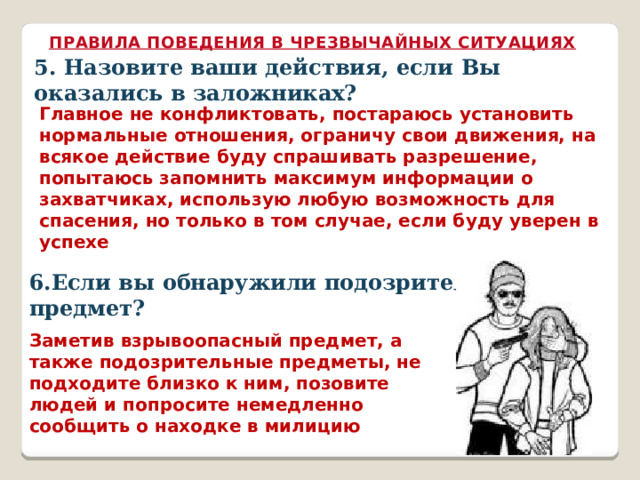 ПРАВИЛА ПОВЕДЕНИЯ В ЧРЕЗВЫЧАЙНЫХ СИТУАЦИЯХ 5. Назовите ваши действия, если Вы оказались в заложниках? Главное не конфликтовать, постараюсь установить нормальные отношения, ограничу свои движения, на всякое действие буду спрашивать разрешение, попытаюсь запомнить максимум информации о захватчиках, использую любую возможность для спасения, но только в том случае, если буду уверен в успехе 6.Если вы обнаружили подозрительный предмет? Заметив взрывоопасный предмет, а также подозрительные предметы, не подходите близко к ним, позовите людей и попросите немедленно сообщить о находке в милицию 