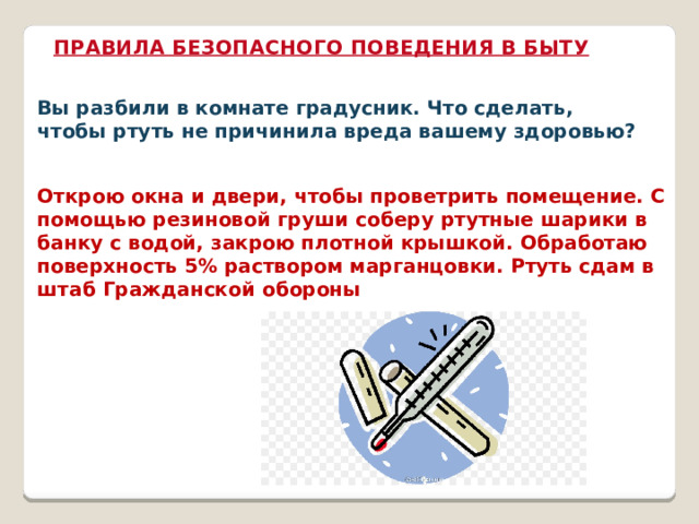ПРАВИЛА БЕЗОПАСНОГО ПОВЕДЕНИЯ В БЫТУ Вы разбили в комнате градусник. Что сделать, чтобы ртуть не причинила вреда вашему здоровью? Открою окна и двери, чтобы проветрить помещение. С помощью резиновой груши соберу ртутные шарики в банку с водой, закрою плотной крышкой. Обработаю поверхность 5% раствором марганцовки. Ртуть сдам в штаб Гражданской обороны 